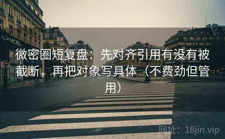 微密圈短复盘：先对齐引用有没有被截断，再把对象写具体（不费劲但管用）