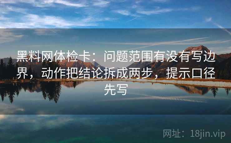 黑料网体检卡：问题范围有没有写边界，动作把结论拆成两步，提示口径先写