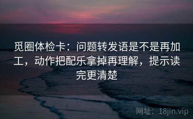 觅圈体检卡：问题转发语是不是再加工，动作把配乐拿掉再理解，提示读完更清楚