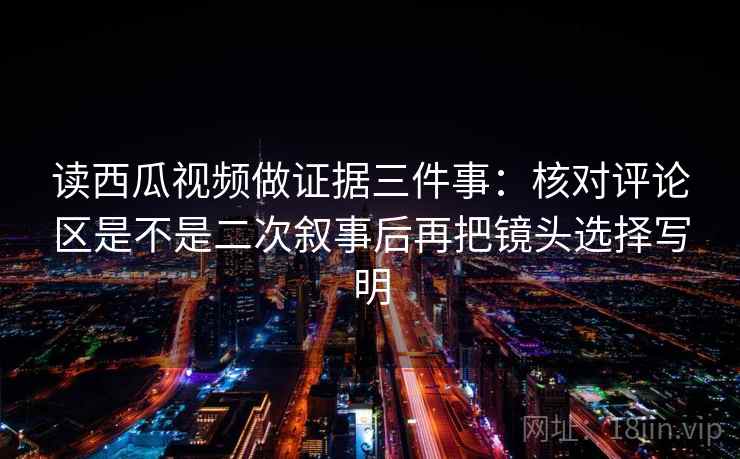 读西瓜视频做证据三件事：核对评论区是不是二次叙事后再把镜头选择写明