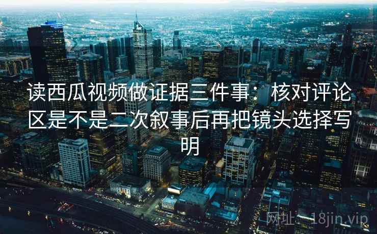 读西瓜视频做证据三件事：核对评论区是不是二次叙事后再把镜头选择写明