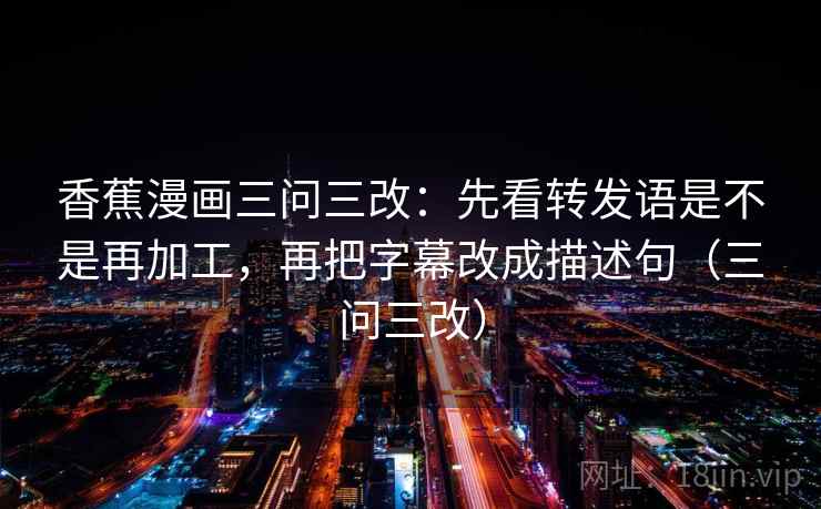 香蕉漫画三问三改：先看转发语是不是再加工，再把字幕改成描述句（三问三改）