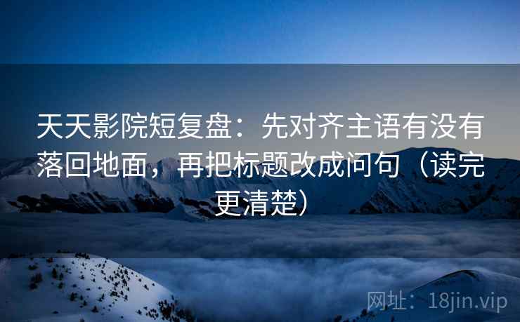 天天影院短复盘：先对齐主语有没有落回地面，再把标题改成问句（读完更清楚）