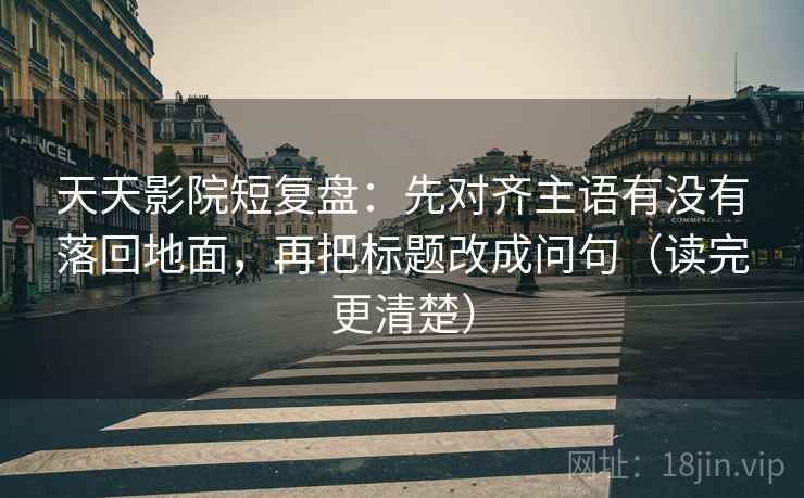 天天影院短复盘：先对齐主语有没有落回地面，再把标题改成问句（读完更清楚）