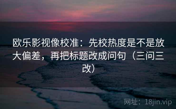 欧乐影视像校准：先校热度是不是放大偏差，再把标题改成问句（三问三改）