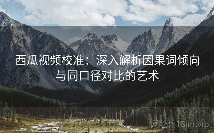 西瓜视频校准：深入解析因果词倾向与同口径对比的艺术