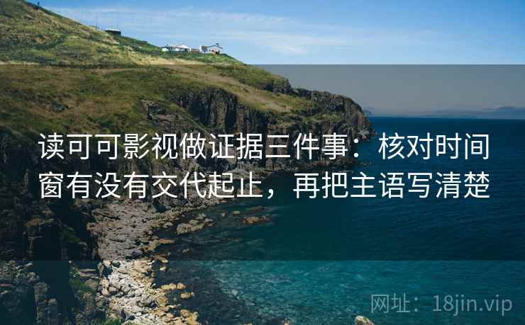 读可可影视做证据三件事：核对时间窗有没有交代起止，再把主语写清楚